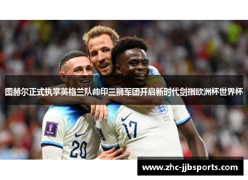 图赫尔正式执掌英格兰队帅印三狮军团开启新时代剑指欧洲杯世界杯