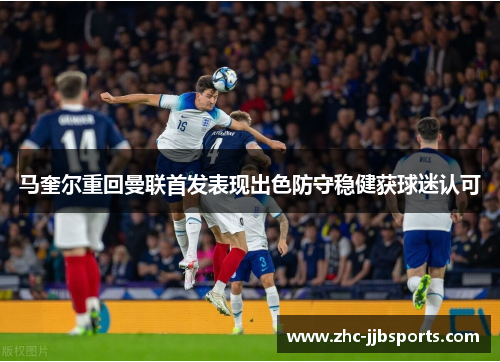 马奎尔重回曼联首发表现出色防守稳健获球迷认可 马奎尔重回曼联首发表现出色防守稳健获球迷认可