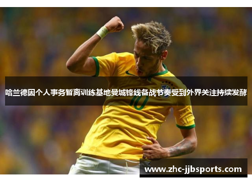 哈兰德因个人事务暂离训练基地曼城锋线备战节奏受到外界关注持续发酵