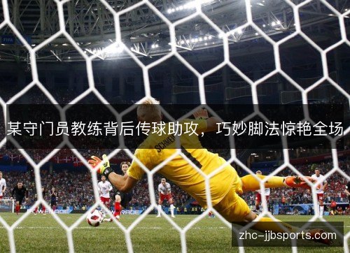 某守门员教练背后传球助攻,巧妙脚法惊艳全场 某守门员教练背后传球助攻,巧妙脚法惊艳全场